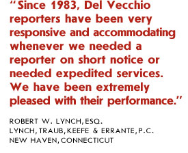 Since 1983, Del Vecchio reporters have been very responsive and accommodating whenever we needed a reporter on short notice or needed expedited services. We have been extremely pleased with their performance.