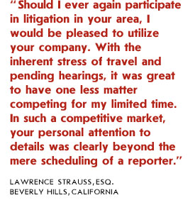 Should I ever again participate in litigation in your area, I would be pleased to utilize your company. With the inherent stress of travel and pending hearings, it was great to have one less matter competing for my limited time. In such a competitive market, your personal attention to details was clearly beyond the mere scheduling of a reporter.